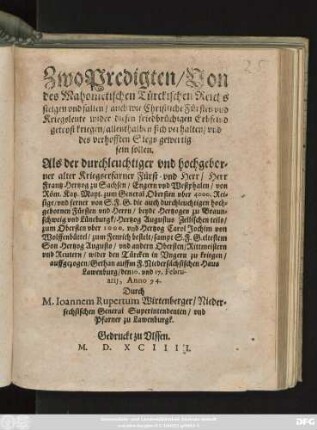 Zwo Predigten/ Von || des Mahometischen Türckischen Reichs || steigen vnd fallen/ auch wie Christliche Fürsten vnd || Kreigsleute wider diesen friedbrüchigen Erbfeind|| getrost kriegen ... || Als der ... || Herr || Frantz Hertzog zu Sachsen ... von || Röm. Kay.Mayt. zum General Obersten ... || vnd ferner ... || Hertzog Augustus Zellischen teils/|| zum Obersten ... vnd Hertzog Carol Jochim von || Wolffenbüttel/ zum Fenrich bestelt ... || wider den Türcken in Vngern zu kriegen/|| auffgezogen/ Gethan auffm F.Niedersächsischen Haus || Lawenburg/ den 10. vnd 17. Febru-||arij, Anno 94.|| Durch || M.Ioannem Rupertum Wirtenberger/ Nieder=||sechsischen General Superintendenten/ vnd || Pfarner zu Lawenburgk.||