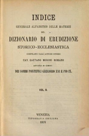 Dizionario di erudizione storico-ecclesiastica da S. Pietro sino ai nostri giorni : specialmente intorno ai principali santi, beati, martiri, padri, ai sommi pontefici, cardinali e più celebri scrittori ecclesiastici, ai varii gradi della gerarchia della chiesa cattolica, alle cittá patriarcali, arcivescovoli e vescovili, agli scismi, alle eresie, ai concilii, alle feste più solenni, ai riti, alle ceremonie sacre, alle cappelle papali, cardinalizie e prelatizie, agli ordini religiosi, militari, equestri ed ospitalieri, non che Alla corte Romana ed alla famiglia pontificia, ... ; [ed. in velina], Indice 2. [Cal - D]