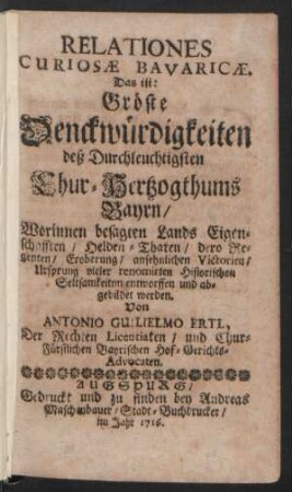 Relationes Curiosæ Bavaricæ. Das ist: Gröste Denckwürdigkeiten deß Durchleuchtigsten Chur-Hertzogthums Bayrn : Worinnen besagten Lands Eigenschafften, Helden-Thaten, dero Regenten, Eroberung, ansehnlichen Victorien, Ursprung vieler renomirten Historischen Seltsamkeitnn [!] entworffen und abgebildet werden