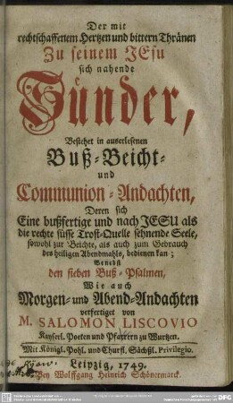 Der mit rechtschaffenem Hertzen und bittern Thränen Zu seinem JEsu sich nahende Sünder : Bestehet in auserlesenen Buß- Beicht- und Communion-Andachten, Deren sich Eine bußfertige und nach Jesu als die rechte süsse Trost-Quelle sehnende Seele, ... bedienen kan; Benebst den sieben Buß-Psalmen, Wie auch Morgen- und Abend-Andachten