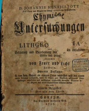 D. Johannis Henrici Pott Prof. Chym. und Mitglied der Königl. Academie der Wissenschaften Chymische Untersuchungen welche fürnehmlich von der Lithogeognosia oder Erkäntniß und Bearbeitung der gemeinen einfacheren Steine und Erden ingleichen von Feuer und Licht handeln, [1]