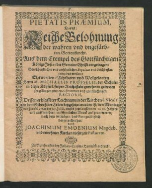 Pietatis Praemium, Das ist: Reiche Belohnung der wahren und ungefärbten Gottesfurcht. Aus dem Exempel des Gottfürchtigen Königs Josiae/ der Gemeine Christi vorgetragen : Bey Christlicher und ansehnlicher Sepultur und Leichbestattung des ... Herrn M. Michaelis Prösselii, der Schulen ... Rectoris, Dessen erblasseter Leichnam in der Kirchen S. Nicolai in den Schooß der Erden beygesetzet worden ist/ ... war der 23. Iulii, dieses jetztlauffenden 1632. Jahres/ und auff begehren in öffentlichen Druck aufgeantwortet/ nach dem vermögen das Gott gnädiglich dargereichet hat