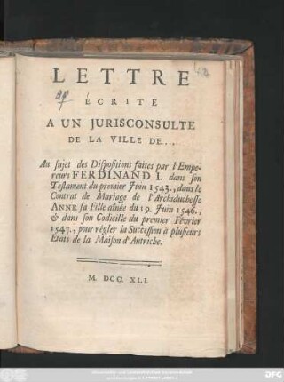 Lettre Ecrite A Un Jurisconsulte De La Ville De.... Au sujet des Dispositions faites par l'Empereurs Ferdinand I. dans son Testament du premier Juin 1543. dans le Contrat de Mariage de l'Archiduchesse Anne sa Fille aînée, du 19. Juin 1546., & dans son Codicille du premier Février 1547., pour régler la Succession à plusieurs Etats de la Maison d'Autriche