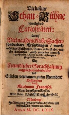 Die lustige SchauBühne von allerhand Curiositäten, [1]. darauf Viel nachdenckliche Sachen, sonderbare Erfindungen, merckwürdige Geschichte, Sinn- und- Lehr-reiche Discursen, auch zuweilen anmuhtige Schertz-Reden und Erzählungen, fürgestellet werden ... : Samt beygefügtem Register ...