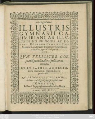 Inauguratio Illustris Gymnasii Casimiriani, Ab Illustrissimo Principe Ac Domino, D. Johanne Casimiro, Duce Saxoniae, Landgravio Thuringiae, Marchione Misniae, &c. apud Coburgenses aperti : Quae Feliciter Coepta & peracta, die 3. Iulii, anni currentis: Et In Patriae Ac Regionum vicinarum gratiam literis prodita fuit, A Designatis Scholarchis, Rectore, & Collegis Gymnasii Casimiriani