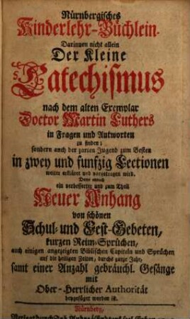 Nürnbergisches Kinderlehr-Büchlein : Darinnen nicht allein Der kleine Catechismus nach dem alten Exemplar Doctor Martin Luthers in Fragen und Antworten zu finden; sondern auch der zarten Jugend zum Besten in zwey und funfzig Lectionen weiter erkläret und vorgetragen wird. Deme annoch ein verbesserter und zum Theil Neuer Anhang von schönen Schul- und Fest-Gebeten, kurzen Reim-Sprüchen, auch einigen angezeigten Biblischen Capiteln und Sprüchen auf die heiligen Zeiten, durchs ganze Jahr, samt einer Anzahl gebräuchl. Gesänge mit Ober-herlicher Authorität beygefüget worden ist