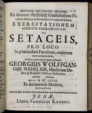 Ex decreto illustris & Gratiosissimae Facultatis Medicae in florentissima Academia Salana, Exercitationem Medico-Chirurgicam De Setaceis, Pro Loco In praelaudata Facultate, maiorum more, impetrando, Publico eruditorum Examini submittit Georgius Wolffgangus Wedelius, Medicinae Doctor, & Professor Publicus Ordinarius, ad diem Martii, Anno M.DC.LXXIII. In Acroaterio Medico, horis consuetis