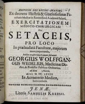 Ex decreto illustris & Gratiosissimae Facultatis Medicae in florentissima Academia Salana, Exercitationem Medico-Chirurgicam De Setaceis, Pro Loco In praelaudata Facultate, maiorum more, impetrando, Publico eruditorum Examini submittit Georgius Wolffgangus Wedelius, Medicinae Doctor, & Professor Publicus Ordinarius, ad diem Martii, Anno M.DC.LXXIII. In Acroaterio Medico, horis consuetis