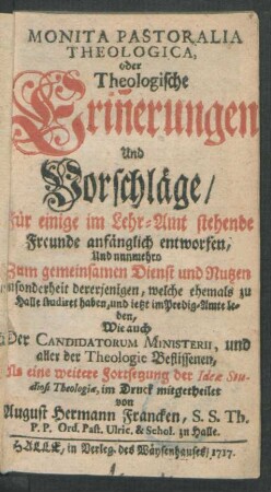 Monita Pastoralia Theologica, oder Theologische Erin[n]erungen Und Vorschläge, Für einige im Lehr-Amt stehende Freunde anfänglich entworfen, Und nunmehro Zum gemeinsamen Dienst und Nutzen insonderheit dererjenigen, welche ehemals zu Halle studiret haben, und ietzt im Predig-Amte leben, Wie auch Der Candidatorum Ministerii, und aller der Theologie Beflissenen : Als eine weitere Fortsetzung der Ideæ Studiosi Theologiæ, im Druck mitgetheilet