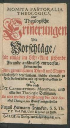 Monita Pastoralia Theologica, oder Theologische Erin[n]erungen Und Vorschläge, Für einige im Lehr-Amt stehende Freunde anfänglich entworfen, Und nunmehro Zum gemeinsamen Dienst und Nutzen insonderheit dererjenigen, welche ehemals zu Halle studiret haben, und ietzt im Predig-Amte leben, Wie auch Der Candidatorum Ministerii, und aller der Theologie Beflissenen : Als eine weitere Fortsetzung der Ideæ Studiosi Theologiæ, im Druck mitgetheilet