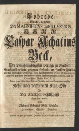 Lobrede Welche, nachdem Der ... Herr Caspar Achatius Beck, Der ... Herzoge zu Sachsen Ernestinischer Linie ... Hofrath, der Juristen Facultät und des Schöppen-Stuhls zu Jena ... Præses Ordinarius ... und der Canonischen Rechte Prof. P. O. ... das Jrrdische mit dem Ewigen verwechselte, Nebst einer verwirrten Klag-Ode Jn Der Teutschen Gesellschafft abgeleßen wurde