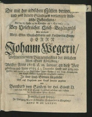 Die mit der irdischen Hütten verwechselte und von denen Gläubigen verlangete him[m]lische Behausung/ Aus der II. Epistel an die Corinthier am V. Cap. vers. 1 -- 9. : Bey Volckreicher Leich-Begängnüß Des ... Johann Wegern/ Wohlverdienten Bürgermeisters der löblichen Alten-Stadt Königsberg/ Welcher Anno 1608. d. 28. Ianuar. an diese Welt gebohren/ und Anno 1685. d. 3. Decembr. ... verschieden/ und darauf in der Altstädtschen Pfarr-Kirchen ... eingesencket worden/
