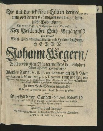Die mit der irdischen Hütten verwechselte und von denen Gläubigen verlangete him[m]lische Behausung/ Aus der II. Epistel an die Corinthier am V. Cap. vers. 1 -- 9. : Bey Volckreicher Leich-Begängnüß Des ... Johann Wegern/ Wohlverdienten Bürgermeisters der löblichen Alten-Stadt Königsberg/ Welcher Anno 1608. d. 28. Ianuar. an diese Welt gebohren/ und Anno 1685. d. 3. Decembr. ... verschieden/ und darauf in der Altstädtschen Pfarr-Kirchen ... eingesencket worden/