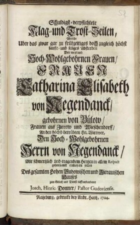 Schuldigst-verpflichtete Klag- und Trost-Zeilen, Welche Uber das zwar gar zu frühzeitiges doch zugleich höchst sanfft- und seliges Absterben Der Weyland Hoch-Wohlgebohrnen Frauen, Frauen Catharina Elisabeth von Negendanck, gebohrnen von Bülow, Frauen auf Zeirow und Wieschendorff, An den höchst-betrübten Hn. Wittwer, Den Hoch-Wohlgeborhnen Herrn von Negendanck, Mit Schmertzlich Leid-tragendem Hertzen in allem Respect gehorsamst einliefern sollen