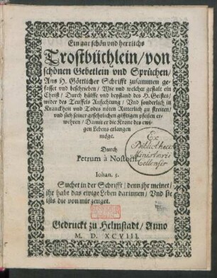 Ein gar schön vnd herrlichs || Trostbüchlein/ von || schönen Gebetlein vnd Sprüchen/|| Aus H. Göttlicher Schrifft zusammen ge=||fasset vnd beschrieben/ Wie vnd welcher gestalt ein || Christ ... || wider des Teuffels Anfechtung/ Vnd sonderlich in || Kranckheit vnd Todes nöten Ritterlich zu streiten/|| ... Durch || Petrum à Nostorff.|| ... ||