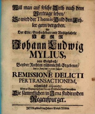 Will man auf solche Arth nach dem Vertrage leben, So wird der Themis Huld den Fehler gern vergeben : Als der Edle, Großachtbare und Wohlgelahrte Herr Johann Ludwig Mylius, von Sultzbach, Beyder Rechten rühmlichst-Ergebener, den 19. Junij des 1706ten Jahres De Remissione Delicti Per Transactionem, rühmlichst disputirte, solten zu Bezeugung ihrer Devoir Glückwünschend betrachten Die sämmtlichen in Jena studirenden Regenspurger