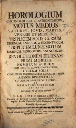 Horologium Chronologico-Astronomicum : Motus Medios Saturni, Jovis, Martis, Veneris Et Mercurii, Triplicem Solis Cursum Diurnum, Annuum, & Excentricum, Triplicem Lunæ Motum Diurnum, Persiodicum, & Synodicum, Revolutionem Diurnam Primi Mobilis, Numerum Aureum Cum Epactis Correspondentibus, Cyclum Solis Cum Literis Dominicalibus Cujuslibet Anni, Annos Bissextiles Ad Quadringentos Annos, Et Diem Mensis Currentem Exhibens