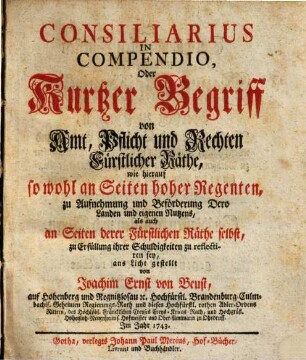 Consiliarius In Compendio Oder: Kurtzer Begriff von Amt, Pflicht und Rechten Fürstlicher Räthe : wie hierauf so wohl an Seiten hoher Regenten, zu Aufnehmung und Beförderung Dero Landen und eigenen Nutzens, als auch an Seiten derer Fürstlichen Räthe selbst, zu Erfüllung ihrer Schuldigkeiten zu reflectiren sey