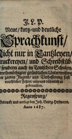 Neue, kurtz- und deutliche Sprachkunst : Nicht nur in Cantzleyen, Druckereyen, und Schreibstüben, sondern auch in Teutschen Schulen, zu wolbenöthigter gründlicher Unterweisung der zarten Jugend, und Verbesserung fast unzehlicher Fehler, nütz- und rühmlich zu gebrauchen