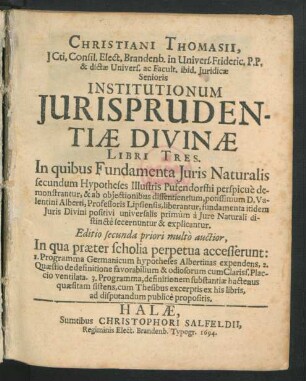 Christiani Thomasii, ICti, Consil. Elect. Brandenb. in Univers. Frideric. P.P. ... Institutionum Iurisprudentiae Divinae Libri Tres : In quibus Fundamenta Iuris Naturalis secundum Hypotheses Illustris Pufendorffii perspicue demonstrantur, & ab obiectionibus dissentientium, potissimum D. Valentini Alberti, Professoris Lipsiensis, liberantur, fundamenta itidem Iuris Divini positivi universalis primum a Iure Naturali distincte secernuntur & explicantur
