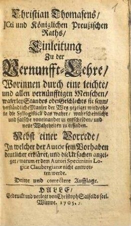 Christian Thomasens /_ JCti und Königlichen Preußischen Raths /_ Einleitung zu der Vernunfft-Lehre /_ Worinnen durch eine leichte /_ und allen vernünfftigen Menschen /_ waserley Standes oder Geschlechts sie seyn /_ verständliche Manier der Weg gezeiget wird / ohne die Syllogisticâ das wahre /_ wahrscheinliche und falsche voneinander zu entscheiden /_ und neue Wahrheiten zu erfinden : Nebst einer Vorrede /_ In welcher der Autor sein Vorhaben deutlicher erkläret /_ und die Ursachen anzeiget /_ warum er dem Autori Speciminis Logicae Claubergianae nicht antworten werde