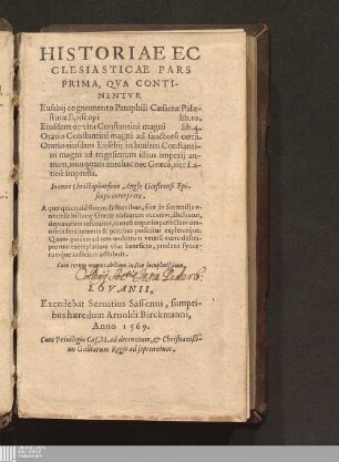 Prima: HISTORIAE EC||CLESIASTICAE PARS || PRIMA, QVA CONTI-||NENTVR || Eusebij cognomento Pamphili Cæsareæ Palæ-||stinæ Episcopi lib. 10.|| Eiusdem de vita Constantini magni lib. 4.|| Oratio Constantini magni ad sanctoru[m] cœtu[m].|| Oratio eiusdem Eusebij in laudem Constanti-||ni magni ad trigesimum illius imperij an-||num, ... ||