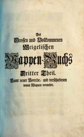 Das grosse und vollständige anfangs Siebmacherische, hernacher Fürstische und Helmerische, nun aber Weigelische Wappen-Buch : in sechs Theilen, in welchem aller hohen Potentaten als der römischen Kayser, europäischen Könige, ..., ingleichen der freyen Staaten, und Reichs-Städte, ... Wappen, Schilde, Helme und Kleinodien,... enthalten. 3