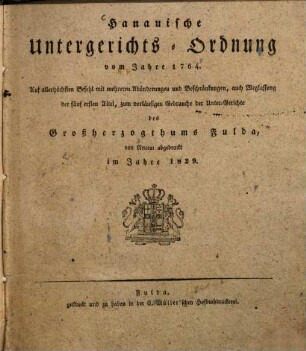 Hanauische Untergerichts-Ordnung vom Jahre 1764 : auf allerhöchsten Befehl mit mehreren Abänderungen und Beschränkungen, auch Weglassung der fünf ersten Titel, zum vorläufigen Gebrauche der Unter-Gerichte des Großherzogthums Fulda, von Neuem abgedruckt im Jahre 1829