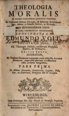 Theologia Moralis : Ex Solidis Probatorum Auctorum Principiis Et Variorum Casuum fictorum, & factorum Resolutionibus, usitato in Scholis Ordine, ac Methodo Ad Commodiorem Usum In Alma Universitate Herbipolensi, 1. De Actibus Humanis, Conscientia, Legibus, Fide, Spe, ac Charitate, Praeceptis Dei & Ecclesiae