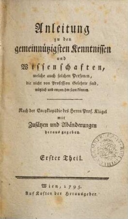 Anleitung zu den gemeinnützigsten Kenntnissen und Wissenschaften, welche auch solchen Personen, die nicht von Profession Gelehrte sind, nützlich und angenehm seyn können : nach der Encyklopädie des Herrn Prof. Klügel mit Zusätzen und Abänderungen herausgegeben. 1