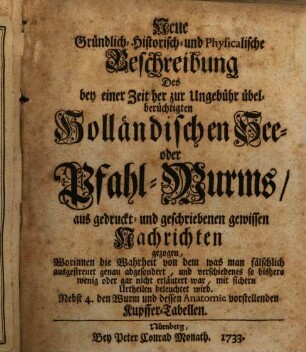 Neue Gründlich- Historisch- und Physicalische Beschreibung Des bey einer Zeit her zur Ungebühr übelberüchtigten Holländischen See- oder Pfahl-Wurms : aus gedruckt- und geschriebenen gewissen Nachrichten gezogen, Worinnen die Wahrheit von dem, was man fälschlich ausgestreuet genau abgesondert, und verschiedenes so bishero wenig oder gar nicht erläutert war, mit sichern Urtheilen beleuchtet wird. Nebst 4. den Wurm und dessen Anatomie vorstellenden Kupffer-Tabellen