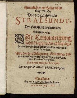 Gründlicher/ warhaffter unnd kurtzer Bericht/ Von der HänseStadt Stralsundt, Der Heubtstadt in Pommern : Wie Anno 1627. Die Einquartirung daselbst begehret/ aber gütlich abgehandlet/ und gleichwol folgig Gewalt unterschiedlich wider sie verübet/ Auch von dero Belagerung/ Stürmung/ und was dabey und weiter biß zum Abzuge des Feindlichen Kriegsvolcks vorgangen. Nebst den nöthigsten Beylagen ...