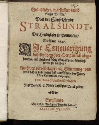 Gründlicher/ warhaffter unnd kurtzer Bericht/ Von der HänseStadt Stralsundt, Der Heubtstadt in Pommern : Wie Anno 1627. Die Einquartirung daselbst begehret/ aber gütlich abgehandlet/ und gleichwol folgig Gewalt unterschiedlich wider sie verübet/ Auch von dero Belagerung/ Stürmung/ und was dabey und weiter biß zum Abzuge des Feindlichen Kriegsvolcks vorgangen. Nebst den nöthigsten Beylagen ...