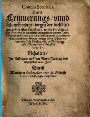 Concio Secularis, Das ist: Erinnerungs, vnnd Danckpredigt, wegen der vielfältigen vnd grossen Gutthaten, welche der Allmechtige Gott, vns in den nächst abgelauffenen hundert Jaren, Nämlich von Anno 1500. biß auff Annum 1600. von der Seeligmachenden Geburt, vnsers lieben Herrn vnd Heylands Jesu Christi gezelet, zu Seel vnd Leib, Vätterlich vnd Reichlich erzeigt hat : Gehalten, Zu Tübingen auff den Newen Jarstag deß eingehenden 1600. Jars