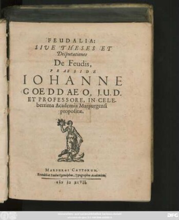 FEUDALIA:|| SIVE THESES ET || Disputationes || De Feudis,|| PRAESIDE || IOHANNE || GOEDDAEO, J.U.D.|| ET PROFESSORE, IN CELE-||berrima Academia Marpurgensi || propositae.||(Respondente Bernhardo Klein Berinchausensi VVestphalo.|| ... Arnoldo à VVulfen, Sax.|| ... Johanne Laurentio Pincier.|| ... Johan.Martino Osvvaldo S.Helvetio.|| ... Meinhardo Houmest Bremensi.|| ... Reinoldo Schleinio Borusso.|| ... Johanne Nordermanno Diethmaliensi.|| ... Johanne Salfelt Marpurgensi.|| ... Abrahamo à Bibran Siles.|| ... Eberhardo Rhamaccero Unnensi VVestph.|| ... Henrico Egling Bremensi.||)