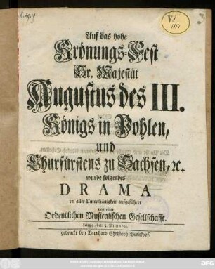 Auf das hohe Krönungs-Fest Sr. Majestät Augustus des III. Königs in Pohlen, und Churfürstens zu Sachsen, [et]c. wurde folgendes Drama in aller Unterthänigkeit aufgeführet von einer Ordentlichen Musicalischen Gesellschafft ; Leipzig, den 3. Mertz 1734