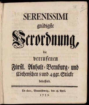 Serenissimi gnädigste Verordnung, die verrufenen Fürstl. Anhalt-Bernburg- und Cöthenschen 8 und 4 ggr. Stücke betreffend : de dato Braunschweig, den 18. April, 1759