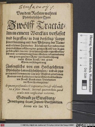 Von dem Rechten wahren Philosophischen Stein : Zwölff Tractätlin in einem Wercklin verfasset und begriffen/ in dem derselbig ... auß dem Ursprung der Natur ... vor Augen gestelt würd ... Anfenglichs von eim Hochgelehrten Philosopho Lateinisch beschrieben/ und an jetzo ... Durch einen Unbenanten ins Teutsch ubergesetzt ...