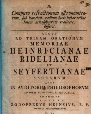 De Computo refractionum astronomicarum, sub hypothesi, radium lucis instar rectae lineae atmosphaeram traiicere, disserit : Atqve Ad Trigam Orationvm Memoriae Heinricianae Ridelianae Et Seyfertianae Sacrarvm Qvae In Avditorio Philosophorvm Ad Diem XI. Octobr. A. MDCCXLIX Recitabvntvr Invitat Godofredvs Heinsivs ...