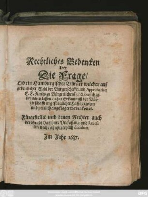 Rechtliches Bedencken Uber Die Frage/ Ob ein Hamburgischer Bürger welcher auf ordentlicher Wahl der Bürgerschafft und Approbation E. E. Raths zu Bürgerlichen Function sich gebrauchen lassen/ ohne Erkäntnuß der Bürgerschafft in gefänglicher Hafft gezogen und peinlich angeklaget werden könne : Fürgestellet und denen Rechten auch der Stadt Hamburg Verfassung und Recessen nach/ ohnparteylich decidiret