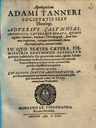 Apologeticus Adami Tanneri Societatis Iesv Theologi. Adversvs Calvmnias, Mendacia, Caeteraqve Errata, Qvibvs Aegidius Hunnius, Praedicans VVittebergensis, suum Examen Praefationis, Colloquio Ratisbonensi Monachij recuso praefixae, exornare voluit : In Qvo Praeter Caetera, Firmissimis Argvmentis Asseritvr quoque indelebilis illa ignominiae nota, quam Adversarij sibimetipsis inusserunt, dum commune disputationis Protocollum in praecipuo totius controuersiae puncto turpissime corruperunt. Accessit In Fine Catalogvs Centvm Absvrditatvm, Svpra illas quinquaginta in praefatione notatas, quas in eodem Colloquio Ratisbonensi Anni M.DCI. commiserunt Praedicantes