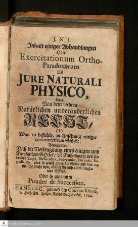 ... Inhalt einiger Abhandlungen Oder Exercitationum Ortho-Paradoxorum De Jure Naturali Physico, Oder Von dem rechten Natürlichen unveränderlichen Recht : (I) Was es befiehlt, in Ansehung einiger controvertirten Stücke, Beweisende: Daß die Verleugnung eines einigen und Dreyfaltigen Gottes ... Oder so genannten Poudre de Succession.