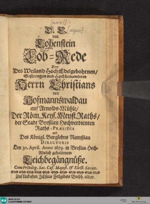 D. C. von Lohenstein Lob-Rede Bey Des Weiland HochEdelgebohrnen/ Gestrengen und Hochbenabmten Herrn Christians Von Hofmannswaldau/ auf Arnolds-Mühle/ Der Röm. Keys. Meyst. Raths/ der Stadt Breßlau Hochverdienten Raths-Praesidis und Des Königl. Burglehns Namßlau Directoris Den 30. April. Anno 1679. in Breßlau Hoch-Adelich gehaltenem Leichbegängnüße