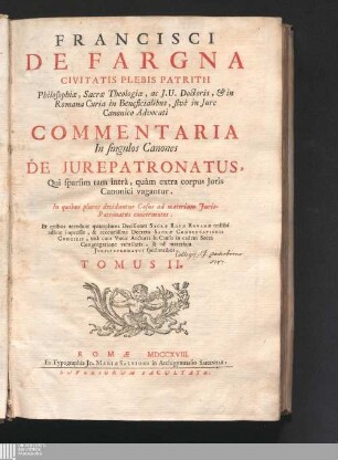 Tomus II: Francisci De Fargna Civitatis Plebis Patrii Philosophiæ, Sacræ Theologiæ, ac J. U. Doctoris ... Commentaria In singulos Canones De Jurepatronatus Commentaria in singulos canones de iurepatronatus : Qui sparsim tam intrà, quàm extra corpus Juris Canonici vagantur ...