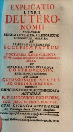 Explicatio Libri Deuteronomii Secundum Sensum Literalem, Allegoricum, Anagogicum, Moralem : Ex Praestantissimorum Ecclesiae Patrum Ac Doctorum Flore Collecta, Novis Iisque Succinctis Digressionibus Aucta, Et Aspersis Ultro Citroque Controversiis, Breviterque Discussis, Ad Usum Cujuscunque Status Ac Ordinis Hominum, Inprimis Concionatorum, Accommodata