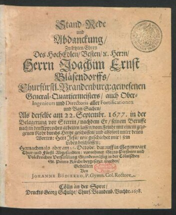 Stand-Rede und Abdanckung/ Zu letzten Ehren Des HochEdlen/ Vesten/ [et]c. Herrn/ Herrn Joachim Ernst Bläsendorffs/ Churfürstl. Brandenburg: gewesenen General-Quartiermeisters/ auch Ober-Ingenieurs und Directoris aller Fortificationen und Bau-Sachen : Als derselbe am 22. Septembr. 1677. in der Belagerung vor Stettin ... vom Feinde ... durchs Hertze geschossen ... ; ... am 21. Octobr. ... in der Cölnischen St. Peters Kirche beygesetzet worden