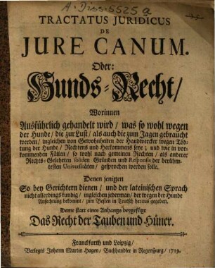 Tractatus Juridicus De Jure Canum. Oder: Hunds-Recht : Worinnen Ausführlich gehandelt wird, was so wohl wegen der Hunde, die zur Lust, als auch die zum Jagen gebraucht werden, ingleichen von Gewohnheiten der Handwercker wegen Tödtung der Hunde, Rechtens und Herkommens seye ... ; Deme statt eines Anhangs beygefügt Das Recht der Tauben und Hüner