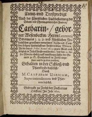 Creutz- und Trostpredigt : Nach der Christlichen Leichbestattung der ... Catharinae/ geborner Wesenbeckin/ Herrn Laurentii Bidermans I.U.D. und Fürstlichen Anhaltischen gewesenen vornehmen Raths und Cantzlers ... Witwen/ Als die den 17. Febr. Anno 1609 ... verschieden/ und den 21. dieses Monats ... auff dem GottesAcker der Gemein zu S. Bartholmeß in Zerbst ... begraben worden. Gehalten in der Schloß- und Pfarrkirche daselbst