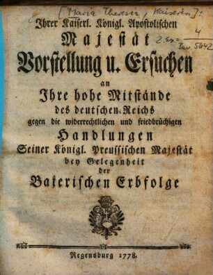Ihrer Kaiserl. Königl. Apostolischen Majestät Vorstellung u. Ersuchen an Ihre hohe Mitstände des deutschen Reichs gegen die widerrechtlichen und friedbrüchigen Handlungen Seiner Königl. Preussischen Majestät bey Gelegenheit der Baierischen Erbfolge