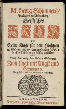M. Georg Schimmers, Predigers zu Wittenberg, Geistliches Zion : So Seine Klage für den Höchsten ausschüttet und von dem tröstenden Jesu in allen Anfechtungen kräfftig gestärcket wird ; Nach Anleitung des schönen Gesanges: Zion klagt mit Angst und Schmertzen [et]c. Vorgestellet, und zum andernmahl auffgelegt